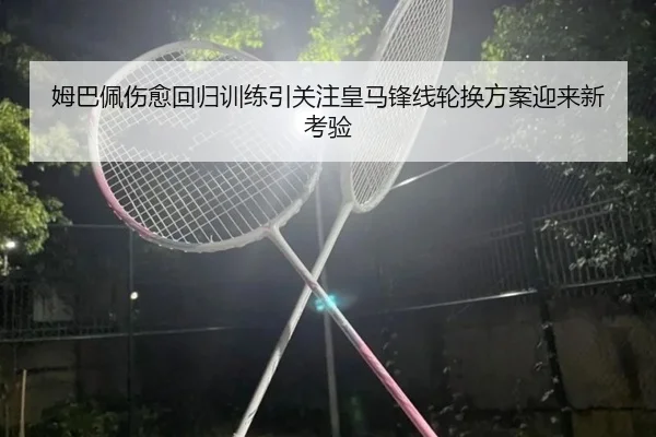 姆巴佩伤愈回归训练引关注皇马锋线轮换方案迎来新考验