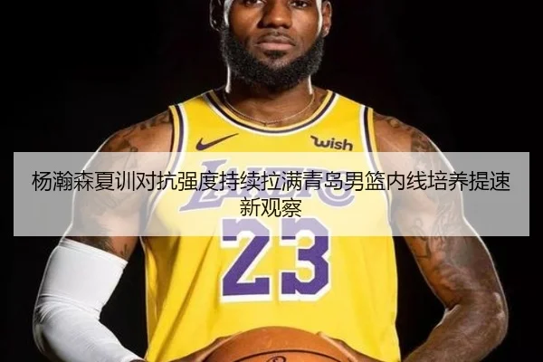 杨瀚森夏训对抗强度持续拉满青岛男篮内线培养提速新观察