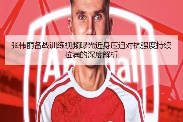 张伟丽备战训练视频曝光近身压迫对抗强度持续拉满的深度解析
