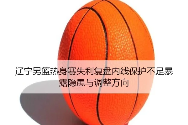 辽宁男篮热身赛失利复盘内线保护不足暴露隐患与调整方向