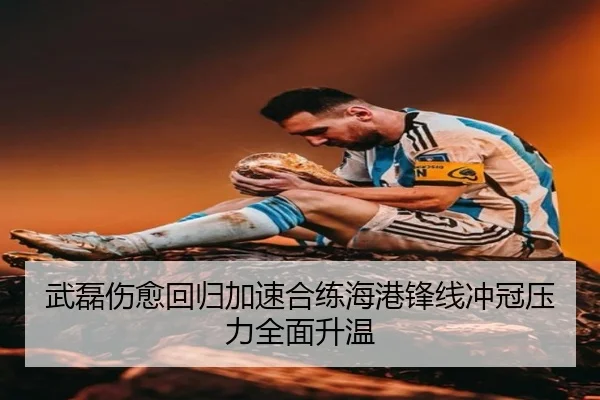 武磊伤愈回归加速合练海港锋线冲冠压力全面升温
