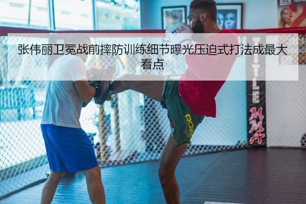 张伟丽卫冕战前摔防训练细节曝光压迫式打法成最大看点
