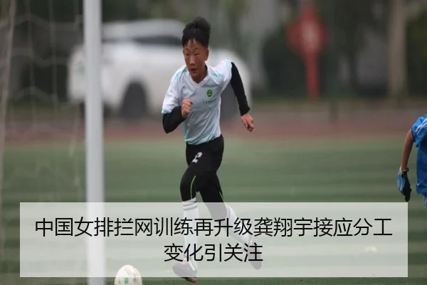 中国女排拦网训练再升级龚翔宇接应分工变化引关注